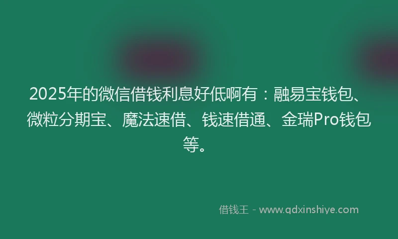 2025年的微信借钱利息好低啊有：融易宝钱包、微粒分期宝、魔法速借、钱速借通、金瑞Pro钱包等。