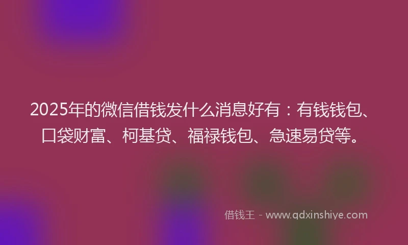 2025年的微信借钱发什么消息好有：有钱钱包、口袋财富、柯基贷、福禄钱包、急速易贷等。