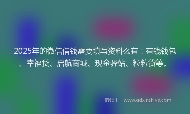 2025年的微信借钱需要填写资料么有：有钱钱包、幸福贷、启航商城、现金驿站、粒粒贷等。
