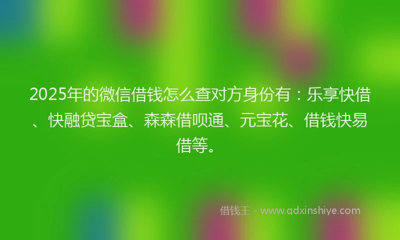2025年的微信借钱怎么查对方身份有：乐享快借、快融贷宝盒、森森借呗通、元宝花、借钱快易借等。