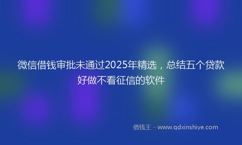 微信借钱审批未通过2025年精选，总结五个贷款好做不看征信的软件