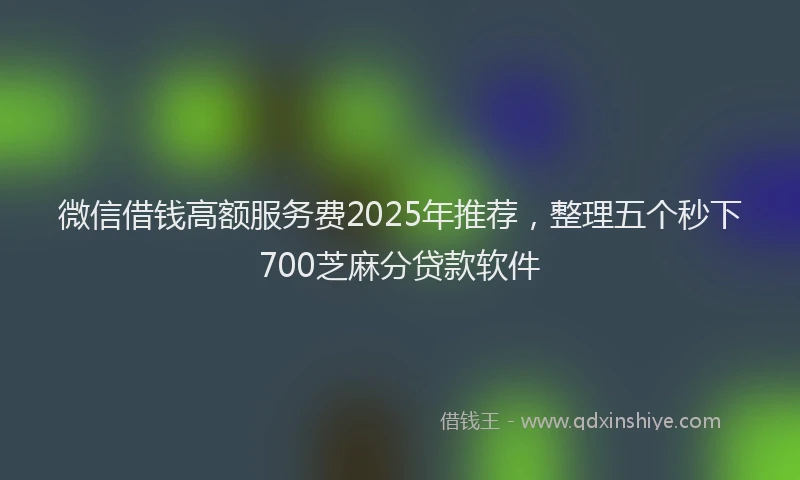 微信借钱高额服务费2025年推荐，整理五个秒下700芝麻分贷款软件