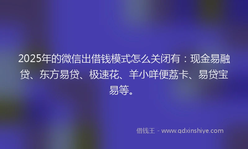 2025年的微信出借钱模式怎么关闭有：现金易融贷、东方易贷、极速花、羊小咩便荔卡、易贷宝易等。