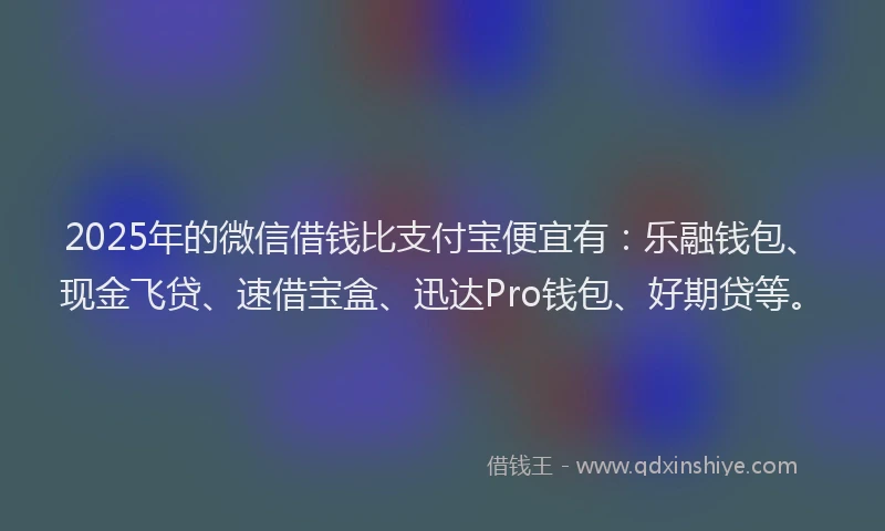 2025年的微信借钱比支付宝便宜有：乐融钱包、现金飞贷、速借宝盒、迅达Pro钱包、好期贷等。