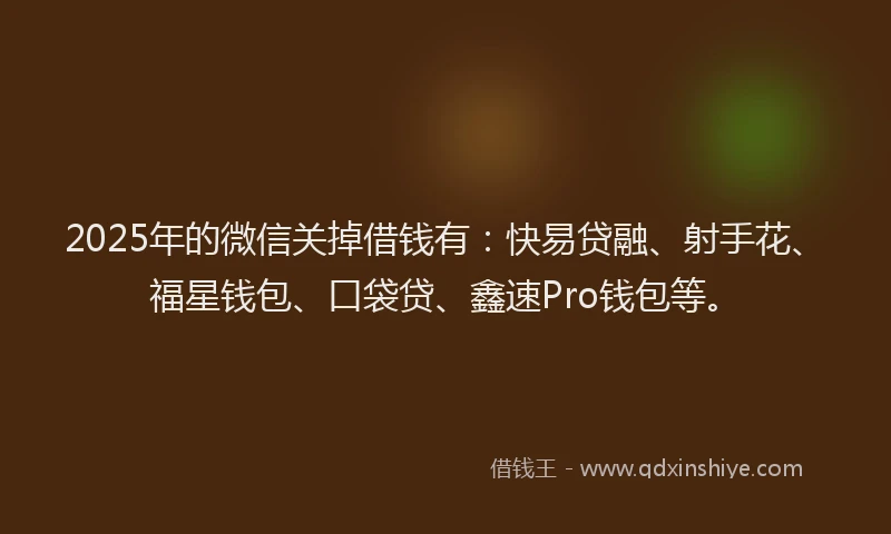 2025年的微信关掉借钱有：快易贷融、射手花、福星钱包、口袋贷、鑫速Pro钱包等。