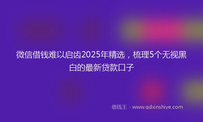 微信借钱难以启齿2025年精选，梳理5个无视黑白的最新贷款口子