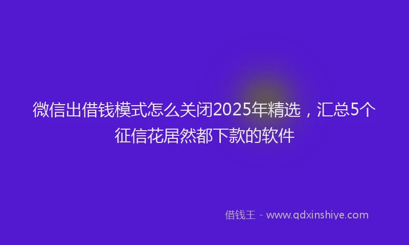 微信出借钱模式怎么关闭2025年精选，汇总5个征信花居然都下款的软件