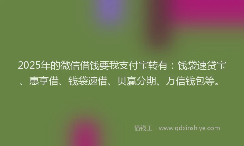 2025年的微信借钱要我支付宝转有：钱袋速贷宝、惠享借、钱袋速借、贝赢分期、万信钱包等。