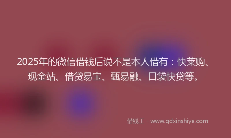 2025年的微信借钱后说不是本人借有：快莱购、现金站、借贷易宝、甄易融、口袋快贷等。