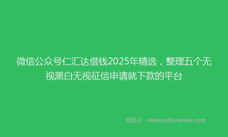 微信公众号仁汇达借钱2025年精选，整理五个无视黑白无视征信申请就下款的平台