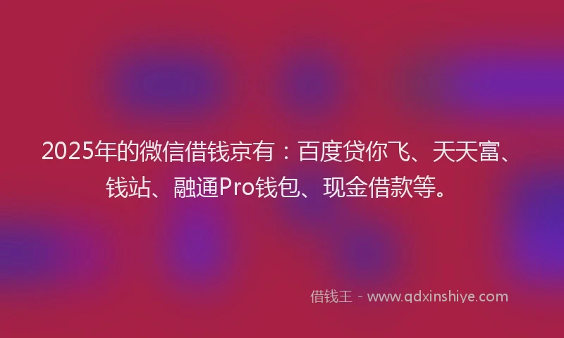 2025年的微信借钱京有：百度贷你飞、天天富、钱站、融通Pro钱包、现金借款等。
