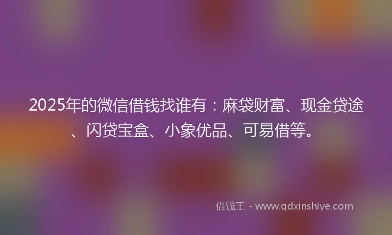 2025年的微信借钱找谁有：麻袋财富、现金贷途、闪贷宝盒、小象优品、可易借等。