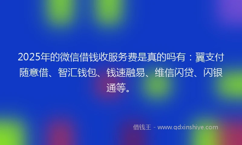 2025年的微信借钱收服务费是真的吗有：翼支付随意借、智汇钱包、钱速融易、维信闪贷、闪银通等。