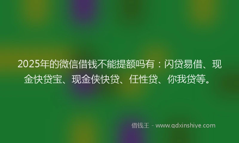 2025年的微信借钱不能提额吗有：闪贷易借、现金快贷宝、现金侠快贷、任性贷、你我贷等。