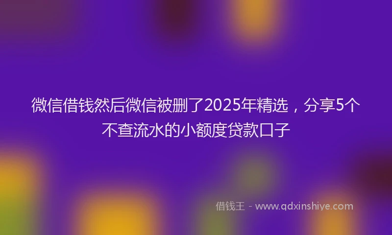微信借钱然后微信被删了2025年精选，分享5个不查流水的小额度贷款口子