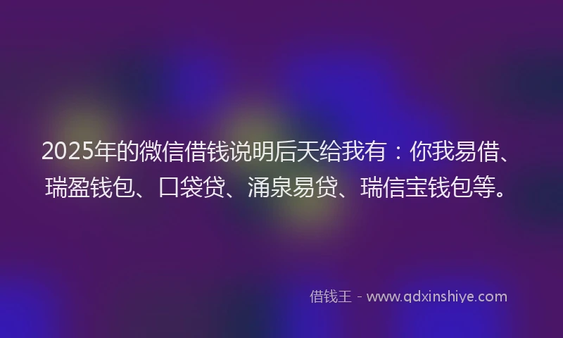 2025年的微信借钱说明后天给我有：你我易借、瑞盈钱包、口袋贷、涌泉易贷、瑞信宝钱包等。