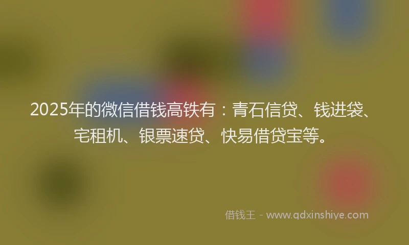 2025年的微信借钱高铁有：青石信贷、钱进袋、宅租机、银票速贷、快易借贷宝等。