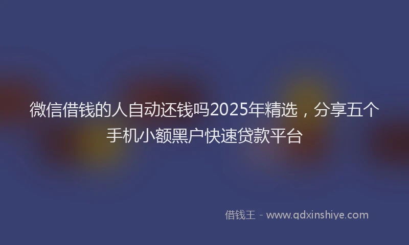 微信借钱的人自动还钱吗2025年精选，分享五个手机小额黑户快速贷款平台