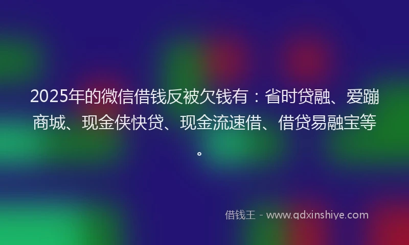 2025年的微信借钱反被欠钱有：省时贷融、爱蹦商城、现金侠快贷、现金流速借、借贷易融宝等。