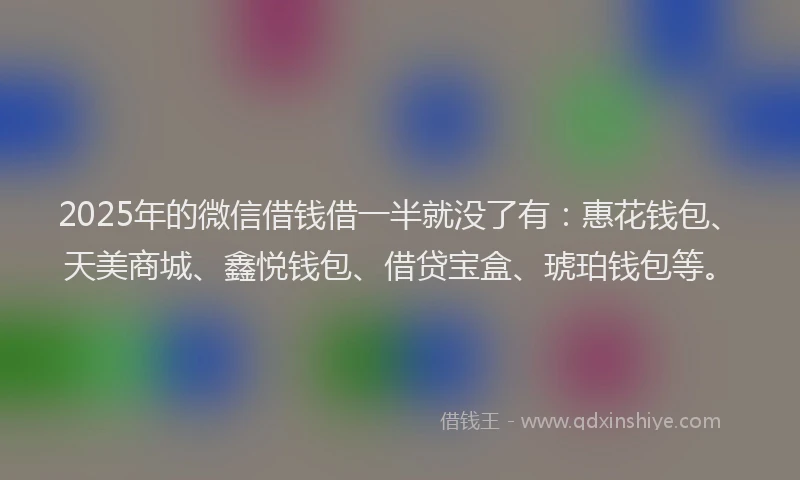 2025年的微信借钱借一半就没了有：惠花钱包、天美商城、鑫悦钱包、借贷宝盒、琥珀钱包等。