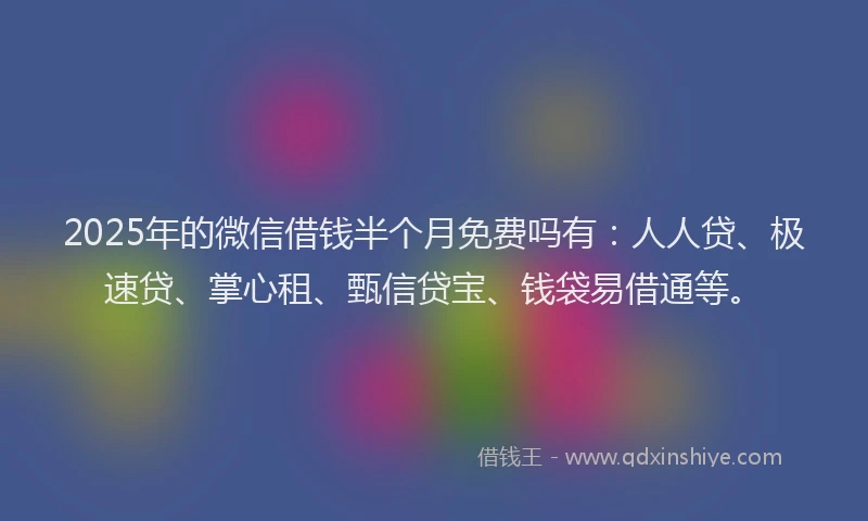 2025年的微信借钱半个月免费吗有：人人贷、极速贷、掌心租、甄信贷宝、钱袋易借通等。