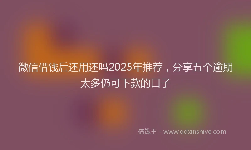 微信借钱后还用还吗2025年推荐，分享五个逾期太多仍可下款的口子