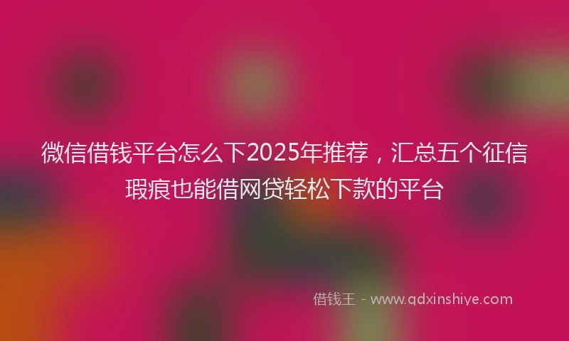 微信借钱平台怎么下2025年推荐，汇总五个征信瑕疵也能借网贷轻松下款的平台
