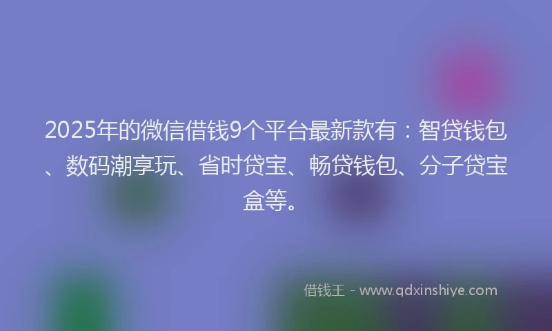 2025年的微信借钱9个平台最新款有：智贷钱包、数码潮享玩、省时贷宝、畅贷钱包、分子贷宝盒等。