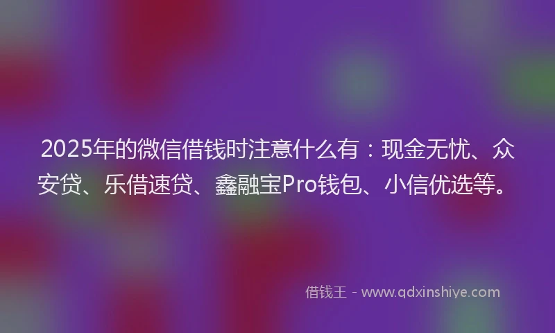 2025年的微信借钱时注意什么有：现金无忧、众安贷、乐借速贷、鑫融宝Pro钱包、小信优选等。