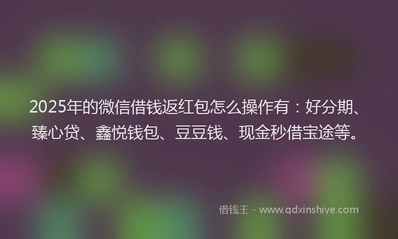 2025年的微信借钱返红包怎么操作有：好分期、臻心贷、鑫悦钱包、豆豆钱、现金秒借宝途等。