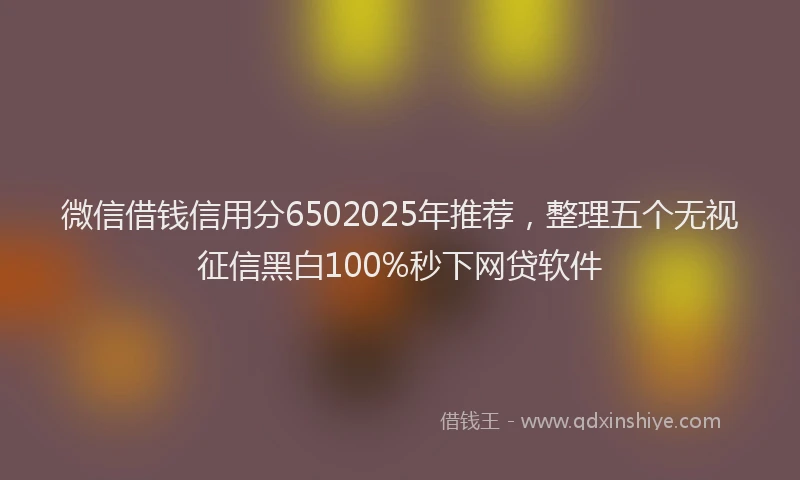 微信借钱信用分6502025年推荐，整理五个无视征信黑白100%秒下网贷软件