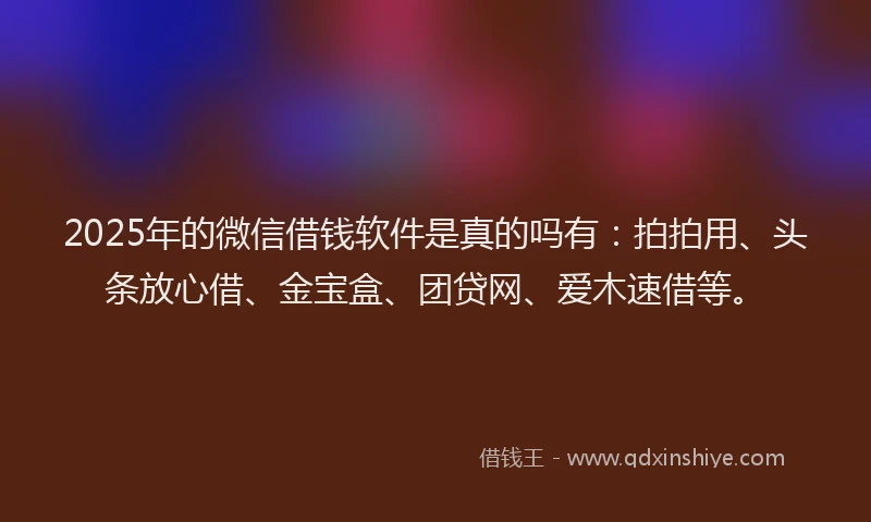 2025年的微信借钱软件是真的吗有：拍拍用、头条放心借、金宝盒、团贷网、爱木速借等。