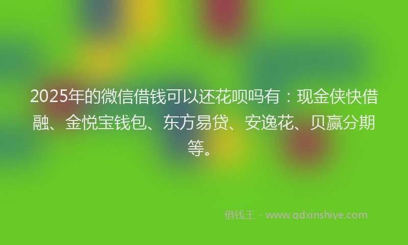 2025年的微信借钱可以还花呗吗有：现金侠快借融、金悦宝钱包、东方易贷、安逸花、贝赢分期等。