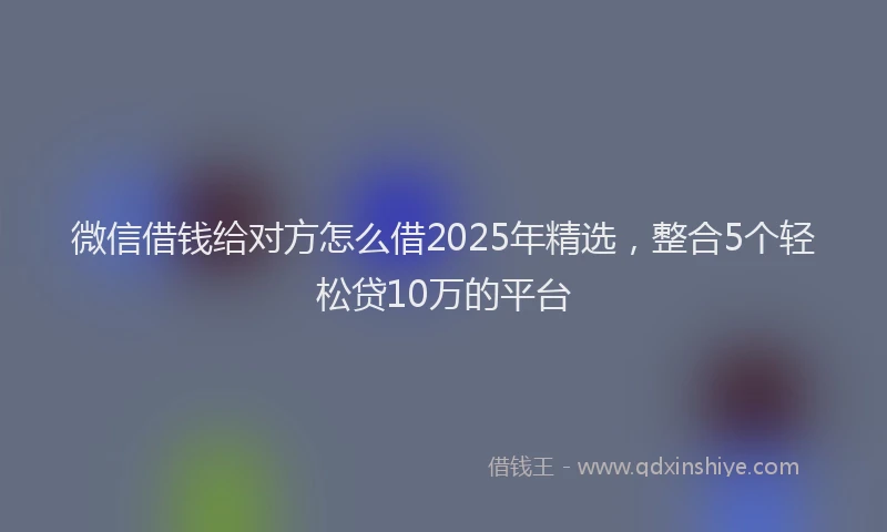 微信借钱给对方怎么借2025年精选，整合5个轻松贷10万的平台