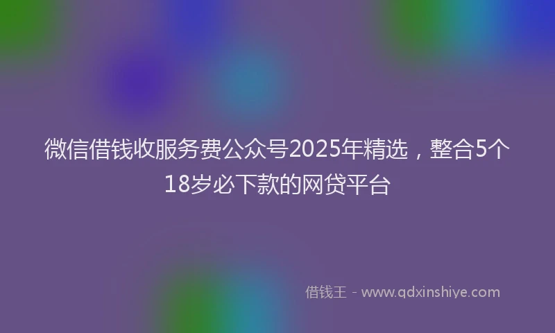 微信借钱收服务费公众号2025年精选，整合5个18岁必下款的网贷平台