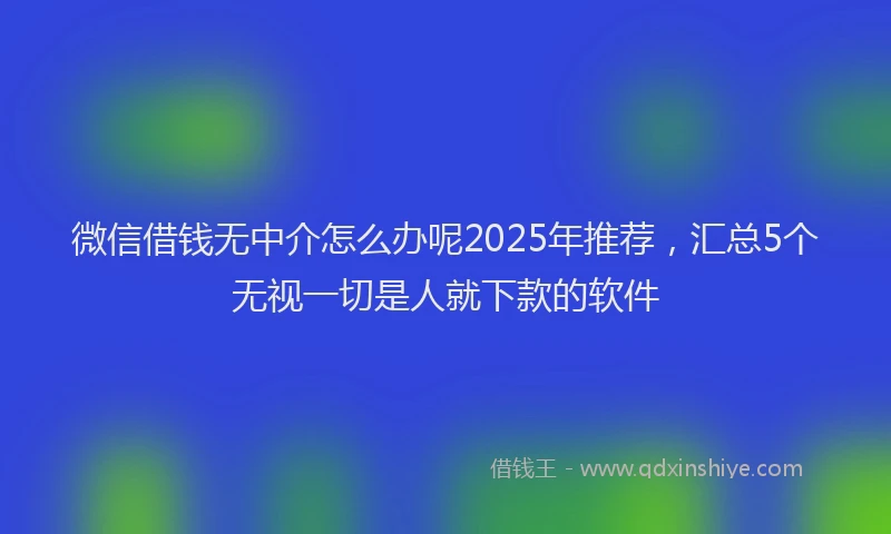 微信借钱无中介怎么办呢2025年推荐，汇总5个无视一切是人就下款的软件