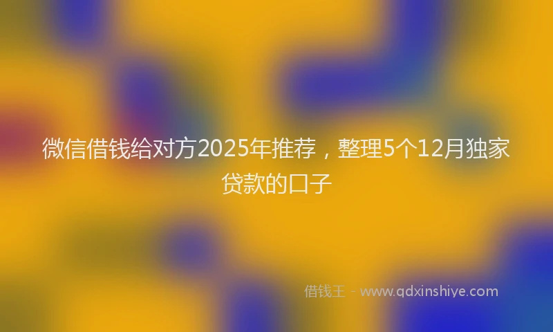 微信借钱给对方2025年推荐，整理5个12月独家贷款的口子