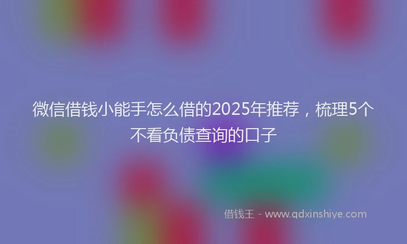 微信借钱小能手怎么借的2025年推荐，梳理5个不看负债查询的口子
