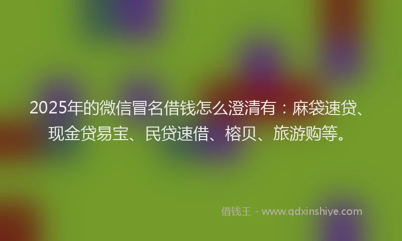 2025年的微信冒名借钱怎么澄清有：麻袋速贷、现金贷易宝、民贷速借、榕贝、旅游购等。