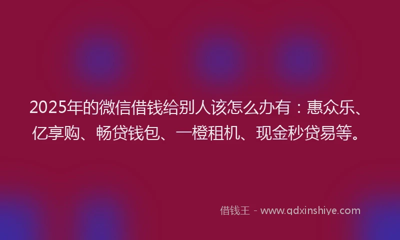 2025年的微信借钱给别人该怎么办有：惠众乐、亿享购、畅贷钱包、一橙租机、现金秒贷易等。