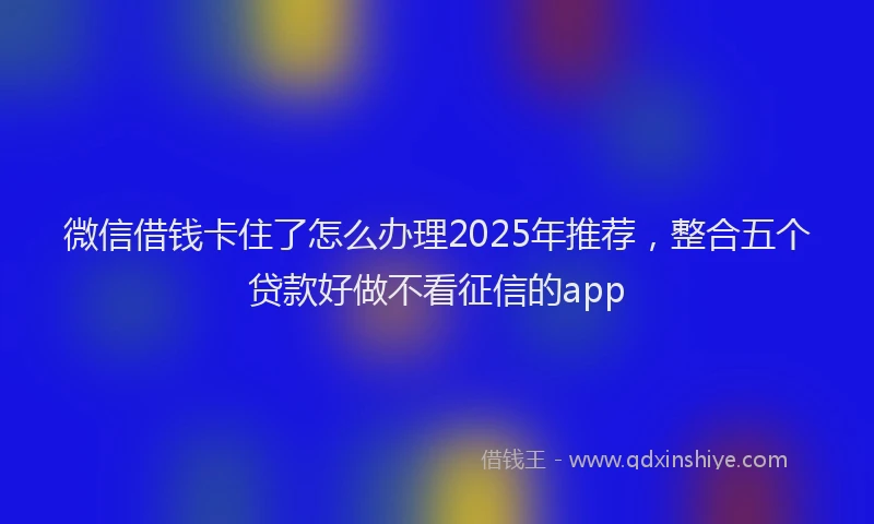 微信借钱卡住了怎么办理2025年推荐，整合五个贷款好做不看征信的app