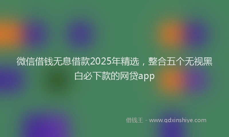 微信借钱无息借款2025年精选，整合五个无视黑白必下款的网贷app