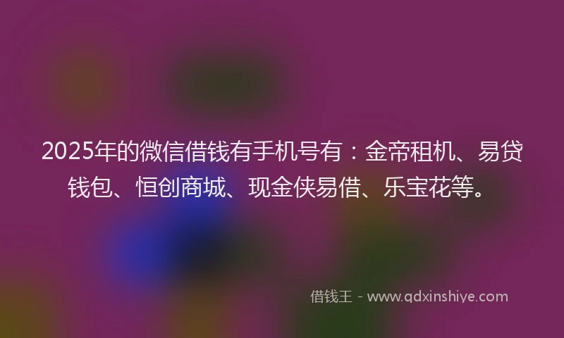 2025年的微信借钱有手机号有：金帝租机、易贷钱包、恒创商城、现金侠易借、乐宝花等。