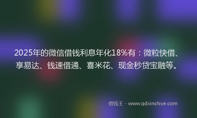 2025年的微信借钱利息年化18%有：微粒快借、享易达、钱速借通、喜米花、现金秒贷宝融等。