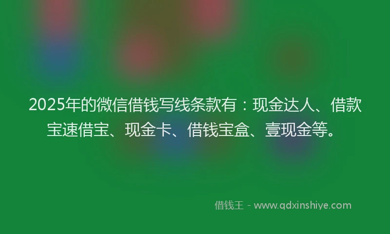 2025年的微信借钱写线条款有：现金达人、借款宝速借宝、现金卡、借钱宝盒、壹现金等。
