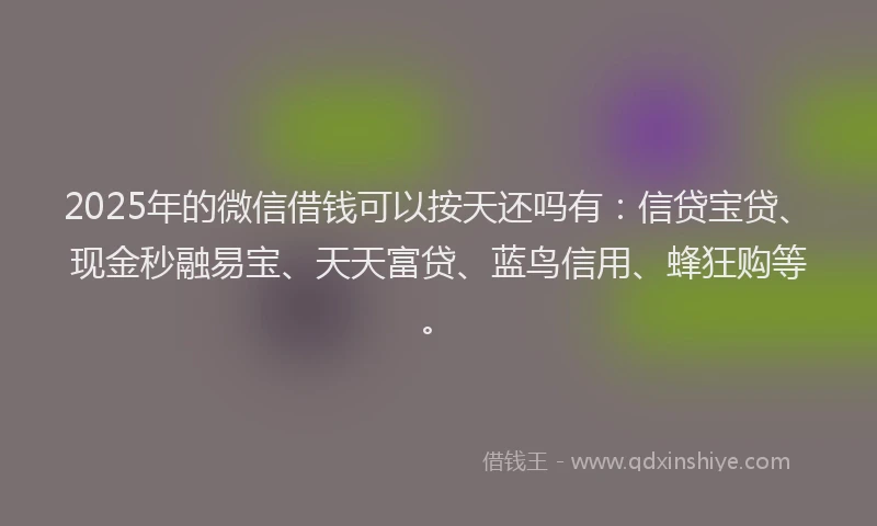 2025年的微信借钱可以按天还吗有：信贷宝贷、现金秒融易宝、天天富贷、蓝鸟信用、蜂狂购等。