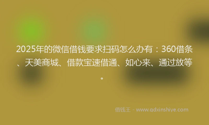 2025年的微信借钱要求扫码怎么办有：360借条、天美商城、借款宝速借通、如心来、通过放等。
