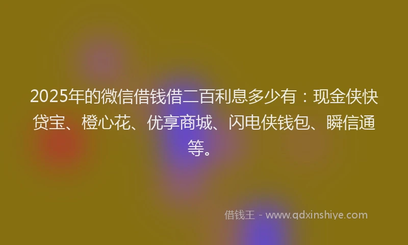 2025年的微信借钱借二百利息多少有：现金侠快贷宝、橙心花、优享商城、闪电侠钱包、瞬信通等。