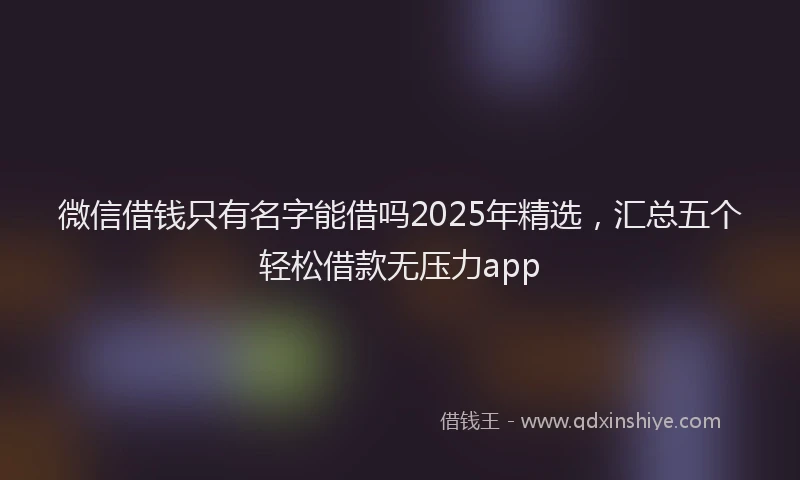 微信借钱只有名字能借吗2025年精选，汇总五个轻松借款无压力app