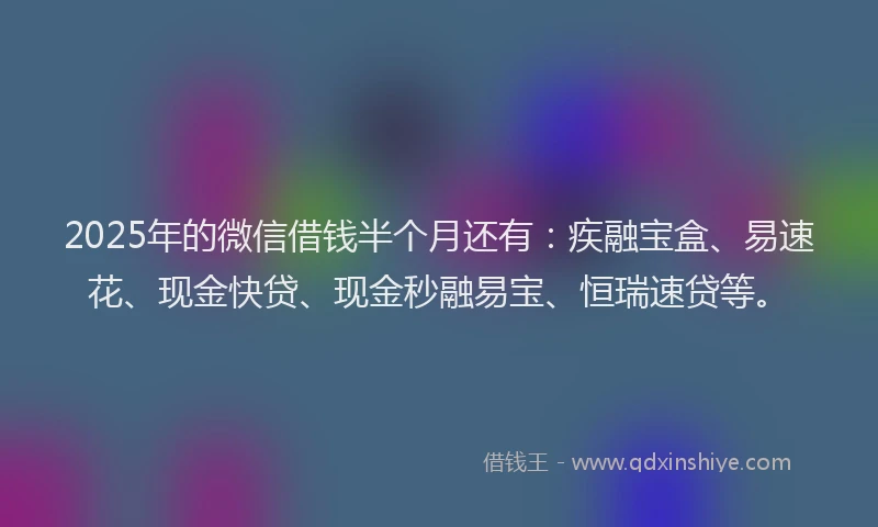 2025年的微信借钱半个月还有：疾融宝盒、易速花、现金快贷、现金秒融易宝、恒瑞速贷等。